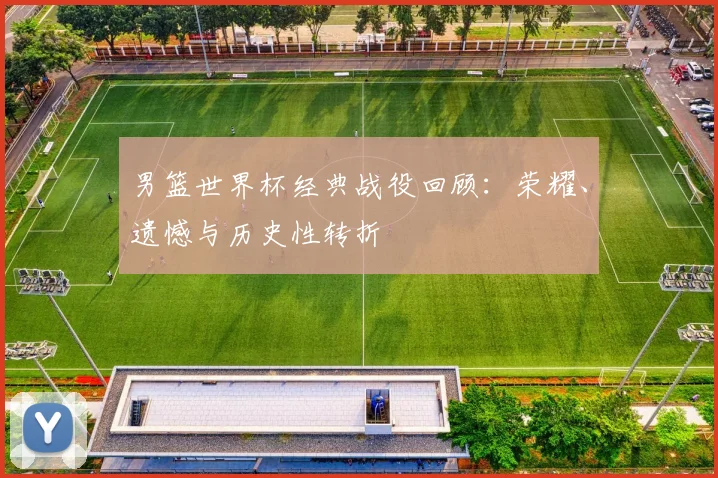 男篮世界杯经典战役回顾：荣耀、遗憾与历史性转折