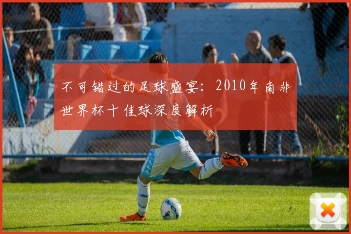 不可错过的足球盛宴：2010年南非世界杯十佳球深度解析