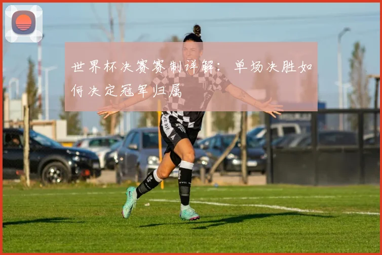 世界杯决赛赛制详解：单场决胜如何决定冠军归属