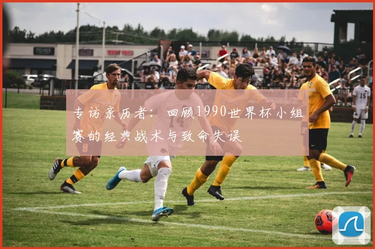 专访亲历者：回顾1990世界杯小组赛的经典战术与致命失误